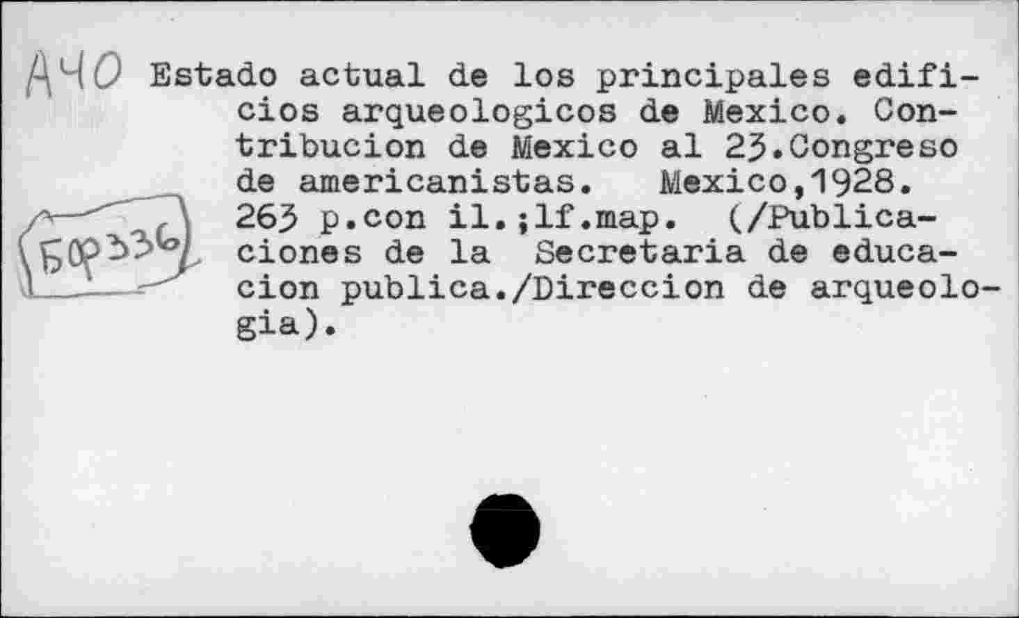 ﻿ДЧО Estado actual de los principales edifi-cios arqueologicos de Mexico. Con-
tribucion de Mexico al 2J.Gongreso de americanistas. Mexico,1928. 263 p.con il.;lf.map. (/Publica-ciones de la Secretaria de educa-cion publica./Bireccion de arqueolo gia).